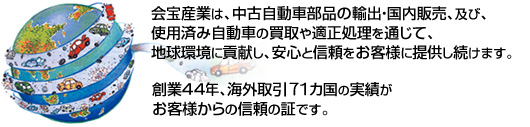 会宝産業は、中古自動車部品の輸出・国内販売、及び、使用済み自動車の買取や適正処理を通じて、地球環境に貢献し、安心と信頼をお客様に提供し続けます。創業４０年、海外取引約６０カ国の実績がお客様からの信頼の証です。
