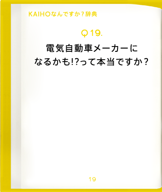 Q19.電気自動車メーカーになるかも!?って本当ですか?