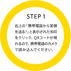 STEP1 右上の「携帯電話から笑顔を送る!」と表示された矢印をクリック。QRコードが現れるので、携帯電話のカメラで読み込んでください。